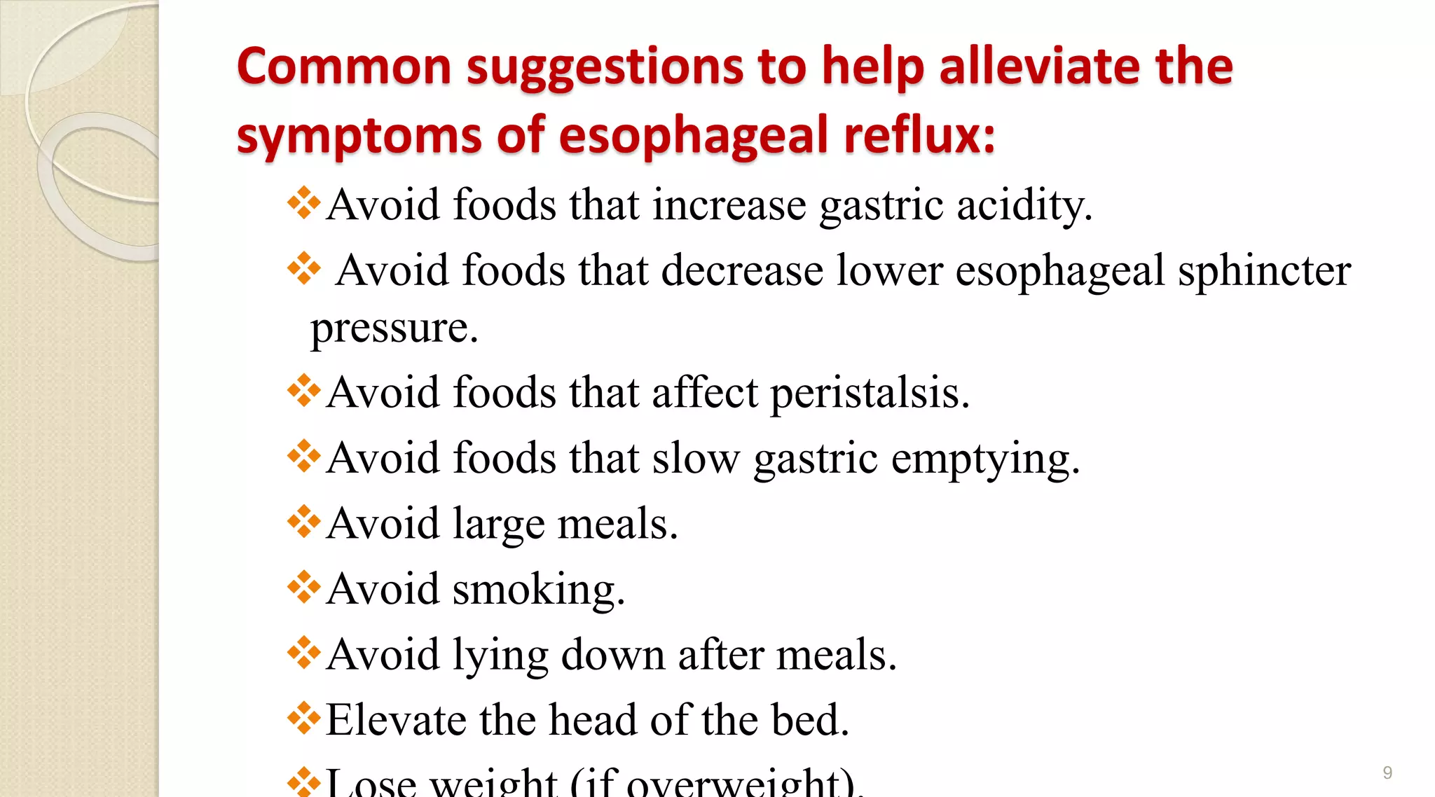 Common suggestions to help alleviate the
symptoms of esophageal reflux:
Avoid foods that increase gastric acidity.
 Avoid foods that decrease lower esophageal sphincter
pressure.
Avoid foods that affect peristalsis.
Avoid foods that slow gastric emptying.
Avoid large meals.
Avoid smoking.
Avoid lying down after meals.
Elevate the head of the bed.
9
 