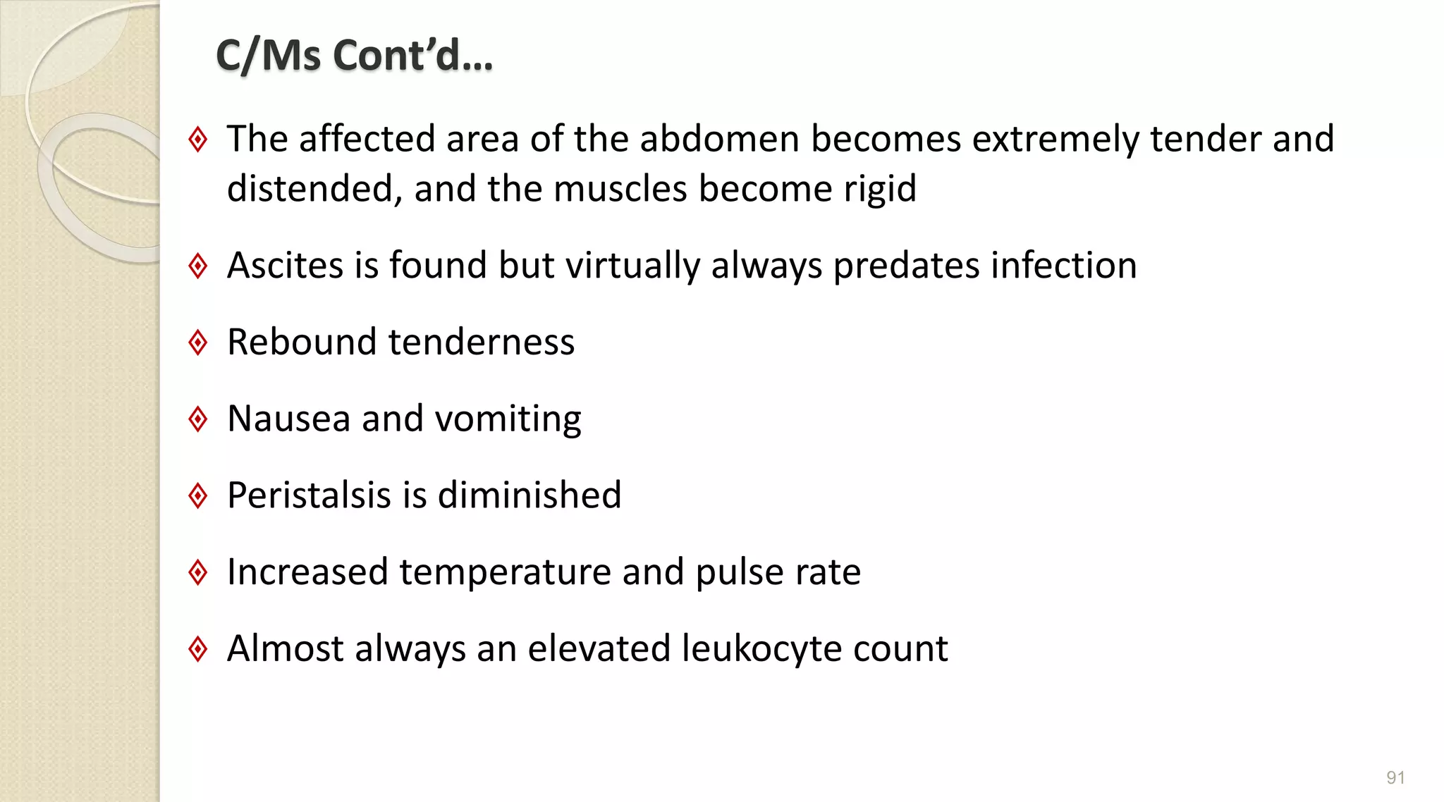 C/Ms Cont’d…
 The affected area of the abdomen becomes extremely tender and
distended, and the muscles become rigid
 Ascites is found but virtually always predates infection
 Rebound tenderness
 Nausea and vomiting
 Peristalsis is diminished
 Increased temperature and pulse rate
 Almost always an elevated leukocyte count
91
 