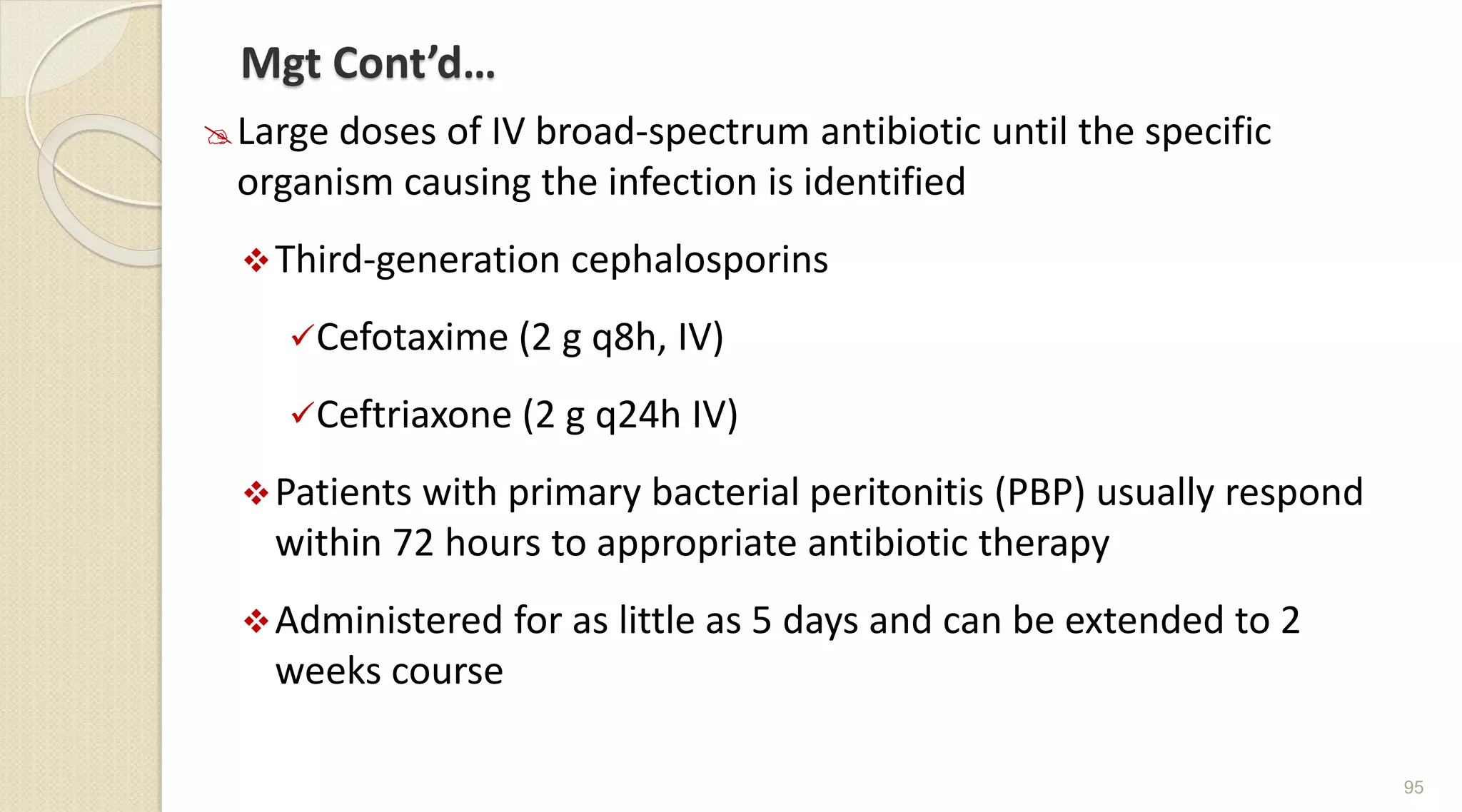 Mgt Cont’d…
Large doses of IV broad-spectrum antibiotic until the specific
organism causing the infection is identified
Third-generation cephalosporins
Cefotaxime (2 g q8h, IV)
Ceftriaxone (2 g q24h IV)
Patients with primary bacterial peritonitis (PBP) usually respond
within 72 hours to appropriate antibiotic therapy
Administered for as little as 5 days and can be extended to 2
weeks course
95
 