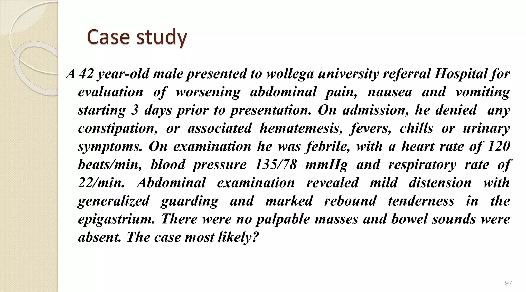 Case study
A 42 year-old male presented to wollega university referral Hospital for
evaluation of worsening abdominal pain, nausea and vomiting
starting 3 days prior to presentation. On admission, he denied any
constipation, or associated hematemesis, fevers, chills or urinary
symptoms. On examination he was febrile, with a heart rate of 120
beats/min, blood pressure 135/78 mmHg and respiratory rate of
22/min. Abdominal examination revealed mild distension with
generalized guarding and marked rebound tenderness in the
epigastrium. There were no palpable masses and bowel sounds were
absent. The case most likely?
97
 