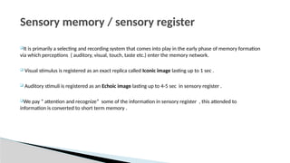 It is primarily a selecting and recording system that comes into play in the early phase of memory formation
via which perceptions ( auditory, visual, touch, taste etc.) enter the memory network.
 Visual stimulus is registered as an exact replica called Iconic image lasting up to 1 sec .
 Auditory stimuli is registered as an Echoic image lasting up to 4-5 sec in sensory register .
We pay “ attention and recognize” some of the information in sensory register , this attended to
information is converted to short term memory .
Sensory memory / sensory register
 