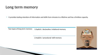  It provides lasting retention of information and skills from minutes to a lifetime and has a limitless capacity.
Long term memory
Two types of long term memory 1.Explicit / declarative /relational memory
2.Implicit / procedural/ skill memory
 