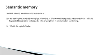 Semantic memory is the memory of abstract facts .
It is the memory that make use of language possible i.e. it consist of knowledge about what words mean , how are
they related to each other and about the rules of using them in communication and thinking .
Eg . What is the capital of india .
Semantic memory
 