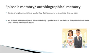  Consist of long term memories of specific thing that happened to us at particular time and place.
 for example, your wedding day. It is characterised by a general recall of the event, an interpretation of the event
and a recall of a few specific details.
Episodic memory/ autobiographical memory
 