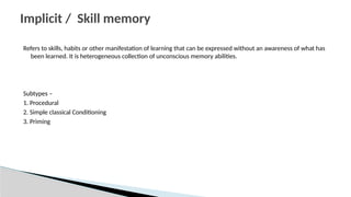 Refers to skills, habits or other manifestation of learning that can be expressed without an awareness of what has
been learned. It is heterogeneous collection of unconscious memory abilities.
Subtypes –
1. Procedural
2. Simple classical Conditioning
3. Priming
Implicit / Skill memory
 