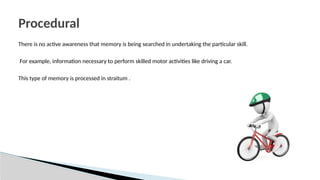 There is no active awareness that memory is being searched in undertaking the particular skill.
For example, information necessary to perform skilled motor activities like driving a car.
This type of memory is processed in straitum .
Procedural
 
