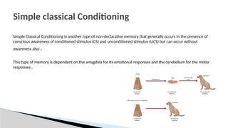 Simple Classical Conditioning is another type of non-declarative memory that generally occurs in the presence of
conscious awareness of conditioned stimulus (CS) and unconditioned stimulus (UCS) but can occur without
awareness also .
This type of memory is dependent on the amygdala for its emotional responses and the cerebellum for the motor
responses .
Simple classical Conditioning
 