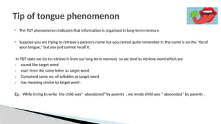  The TOT phenomenon indicates that information is organized in long-term memorv.
 Suppose you are trying to retrieve a person's name hut you cannot quite remember it; the name is on the "tip of
your tongue," but you just cannot recall it.
In TOT state we try to retrieve it from our long term memory so we tend to retrieve word which are
1. sound like target word
2. start from the same letter as target word
3. Contained same no. of syllables as target word
4. has meaning similar to target word .
Eg . While trying to write the child was” abandoned” by parents , we wrote child was “ absconded ‘ by parents .
Tip of tongue phenomenon
 