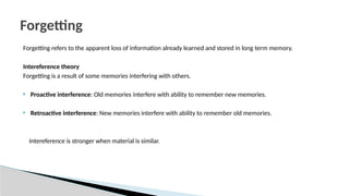 Forgetting refers to the apparent loss of information already learned and stored in long term memory.
Intereference theory
Forgetting is a result of some memories interfering with others.
 Proactive interference: Old memories interfere with ability to remember new memories.
 Retroactive interference: New memories interfere with ability to remember old memories.
Intereference is stronger when material is similar.
Forgetting
 