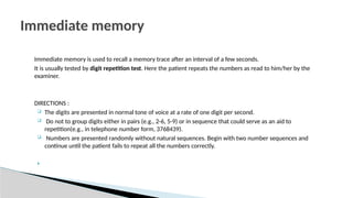 Immediate memory is used to recall a memory trace after an interval of a few seconds.
It is usually tested by digit repetition test. Here the patient repeats the numbers as read to him/her by the
examiner.
DIRECTIONS :
 The digits are presented in normal tone of voice at a rate of one digit per second.
 Do not to group digits either in pairs (e.g., 2-6, 5-9) or in sequence that could serve as an aid to
repetition(e.g., in telephone number form, 3768439).
 Numbers are presented randomly without natural sequences. Begin with two number sequences and
continue until the patient fails to repeat all the numbers correctly.

Immediate memory
 