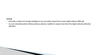 Scoring
 Normally a patient of average intelligence can accurately repeat five to seven digits without difficulty.
 In a non retarded patient without obvious aphasia, inability to repeat more than five digits indicates defective
attention.
 