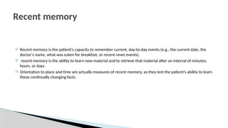  Recent memory is the patient's capacity to remember current, day-to-day events (e.g., the current date, the
doctor's name, what was eaten for breakfast, or recent news events).
 recent memory is the ability to learn new material and to retrieve that material after an interval of minutes,
hours, or days.
 Orientation to place and time are actually measures of recent memory, as they test the patient’s ability to learn
these continually changing facts.
Recent memory
 