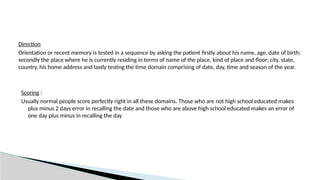 Direction
Orientation or recent memory is tested in a sequence by asking the patient firstly about his name, age, date of birth;
secondly the place where he is currently residing in terms of name of the place, kind of place and floor; city, state,
country, his home address and lastly testing the time domain comprising of date, day, time and season of the year.
Scoring :
Usually normal people score perfectly right in all these domains. Those who are not high school educated makes
plus minus 2 days error in recalling the date and those who are above high school educated makes an error of
one day plus minus in recalling the day
 