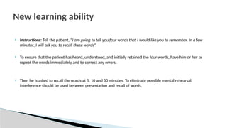  Instructions: Tell the patient, “I am going to tell you four words that I would like you to remember. In a few
minutes, I will ask you to recall these words”.
 To ensure that the patient has heard, understood, and initially retained the four words, have him or her to
repeat the words immediately and to correct any errors.
 Then he is asked to recall the words at 5, 10 and 30 minutes. To eliminate possible mental rehearsal,
interference should be used between presentation and recall of words.
New learning ability
 