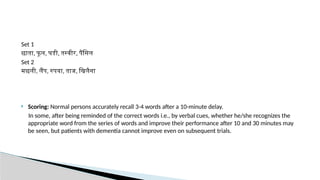 Set 1
छाता, फू ल, घडी, तस्वीर, पैंसिल
Set 2
मछली, लैंप, रुपया, ताज, खिलैना
 Scoring: Normal persons accurately recall 3-4 words after a 10-minute delay.
In some, after being reminded of the correct words i.e., by verbal cues, whether he/she recognizes the
appropriate word from the series of words and improve their performance after 10 and 30 minutes may
be seen, but patients with dementia cannot improve even on subsequent trials.
 