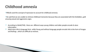 FREUD used the concept of repression to account for childhood amnesia.
He said that we are unable to retrieve childhood memories because they are associated with the forbidden, guilt
arousing sexual and aggressive urges.
 According to SAHACTHEL there are different ways young children and older people encode & store
information .
 Adult store info in language form while Young and without language people encode info in the form of images
and feelings , which are difficult to retrieve .
Childhood amnesia
 