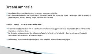  Freud’s used concept of repression to account for dream amnesia .
 He considered dreams to be expression of forbidden sexual and aggressive urges. These urges have a capacity to
generate guilt , anxiety feelings hence are difficult to retrieve .
Another concept “ STATE DEPENDENT MEMORY “
 If people encode and store info in a particular emotional or drugged state they may not be able to retrieve info
in another emotional state .
 Eg alcoholic who were under the influence of alcohol when they hid a bottle , then forget where they put it
when sober but remember when drunk again .
 In dreaming brain seems to be in a special state different from that of waking again .
Dream amnesia
 