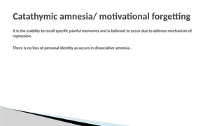 It is the inability to recall specific painful memories and is believed to occur due to defense mechanism of
repression.
There is no loss of personal identity as occurs in dissociative amnesia .
Catathymic amnesia/ motivational forgetting
 