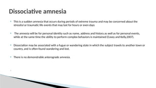  This is a sudden amnesia that occurs during periods of extreme trauma and may be concerned about the
stressful or traumatic life events that may last for hours or even days
 The amnesia will be for personal identity such as name, address and history as well as for personal events,
while at the same time the ability to perform complex behaviors is maintained (Casey and Kelly,2007).
 Dissociation may be associated with a fugue or wandering state in which the subject travels to another town or
country, and is often found wandering and lost.
 There is no demonstrable anterograde amnesia.
.
Dissociative amnesia
 