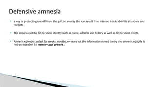  a way of protecting oneself from the guilt or anxiety that can result from intense, intolerable life situations and
conflicts .
 The amnesia will be for personal identity such as name, address and history as well as for personal events.
 Amnesic episode can last for weeks, months, or years but the information stored during the amnesic episode is
not retrieveable i.e memory gap present .
Defensive amnesia
 