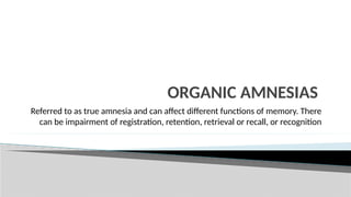 ORGANIC AMNESIAS
Referred to as true amnesia and can affect different functions of memory. There
can be impairment of registration, retention, retrieval or recall, or recognition
 