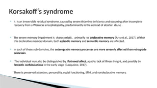  It is an irreversible residual syndrome, caused by severe thiamine deficiency and occurring after incomplete
recovery from a Wernicke encephalopathy, predominantly in the context of alcohol abuse .
 The severe memory impairment is characteristic , primarily to declarative memory (Arts et al., 2017). Within
this declarative memory domain, both episodic memory and semantic memory are affected.
 In each of these sub-domains, the anterograde memory processes are more severely affected than retrograde
processes
 The individual may also be distinguished by flattened affect, apathy, lack of illness insight, and possibly by
fantastic confabulations in the early stage (Gasquoine, 2017).
There is preserved attention, personality, social functioning, STM, and nondeclarative memory.
Korsakoff‘s syndrome
 