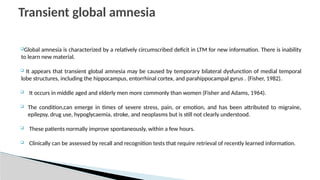 Global amnesia is characterized by a relatively circumscribed deficit in LTM for new information. There is inability
to learn new material.
 It appears that transient global amnesia may be caused by temporary bilateral dysfunction of medial temporal
lobe structures, including the hippocampus, entorrhinal cortex, and parahippocampal gyrus . (Fisher, 1982).
 It occurs in middle aged and elderly men more commonly than women (Fisher and Adams, 1964).
 The condition,can emerge in times of severe stress, pain, or emotion, and has been attributed to migraine,
epilepsy, drug use, hypoglycaemia, stroke, and neoplasms but is still not clearly understood.
 These patients normally improve spontaneously, within a few hours.
 Clinically can be assessed by recall and recognition tests that require retrieval of recently learned information.
Transient global amnesia
 