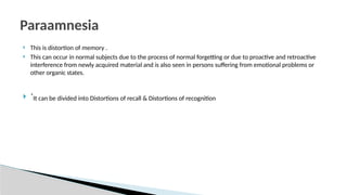  This is distortion of memory .
 This can occur in normal subjects due to the process of normal forgetting or due to proactive and retroactive
interference from newly acquired material and is also seen in persons suffering from emotional problems or
other organic states.
 `It can be divided into Distortions of recall & Distortions of recognition
Paraamnesia
 