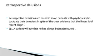  Retrospective delusions are found in some patients with psychoses who
backdate their delusions in spite of the clear evidence that the illness is of
recent origin .
 Eg . A patient will say that he has always been persecuted .
Retrospective delusions
 
