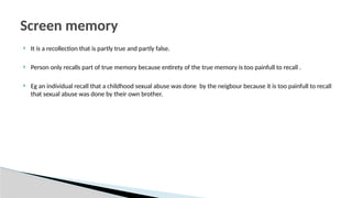  It is a recollection that is partly true and partly false.
 Person only recalls part of true memory because entirety of the true memory is too painfull to recall .
 Eg an individual recall that a childhood sexual abuse was done by the neigbour because it is too painfull to recall
that sexual abuse was done by their own brother.
Screen memory
 
