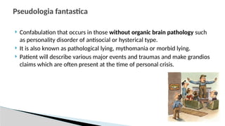  Confabulation that occurs in those without organic brain pathology such
as personality disorder of antisocial or hysterical type.
 It is also known as pathological lying, mythomania or morbid lying.
 Patient will describe various major events and traumas and make grandios
claims which are often present at the time of personal crisis.
Pseudologia fantastica
 