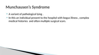  A variant of pathological lying .
 In this an individual present to the hospital with bogus illness , complex
medical histories and often multiple surgical scars.
Munchausen’s Syndrome
 