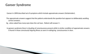 Ganser in 1898 described set of symptoms which include approximate answers (Vorbeireden).
The approximate answers suggest that the patient understands the question but appears to deliberately avoiding
correct answers.
Eg . when asked how many eyes does the cat have . Patient will answer 3 .
In gansers syndrome there is clouding of consciousness present while in similar condition of approximate answers
is found in those consciously feigning illness as seen in malingring consciousness in clear .
Ganser Syndrome
 