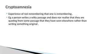  Experience of not remembering that one is remembering .
 Eg a person writes a witty passage and does nor realise that they are
quoting from some passage that they have seen elsewhere rather than
writing something original .
Cryptoamnesia
 