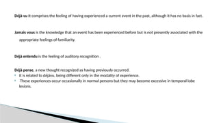 Déjà vu It comprises the feeling of having experienced a current event in the past, although it has no basis in fact.
Jamais vous is the knowledge that an event has been experienced before but is not presently associated with the
appropriate feelings of familiarity.
Déjà entendu is the feeling of auditory recognition .
Déjà pense, a new thought recognized as having previously occurred.
 It is related to déjàvu, being different only in the modality of experience.
 These experiences occur occasionally in normal persons but they may become excessive in temporal lobe
lesions.
 
