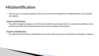  This may occur in confusion psychosis and in acute and chronic schizophrenia. Misidentification may be positive
and negative.
Positive misidentification
 The patient recognizes strangers as his friends and relatives even though there is no physical resemblance. Some
patients assert that all of the people whom they meet are doubles of real people.
Negative misidentification
 The patient insist that friends and relatives are not whom they say they are and that the are strangers in disguise
.
Misidentification
 
