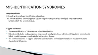 Fregoli syndrome
In fregoli syndrome hyperidentification takes place.
The patient identifies a familiar person (usually his persecutor) in various strangers, who are therefore
fundamentally the same individual.
Capgras Syndrome
 The essential feature of this syndrome is hypoidentification.
 Patients insists that a particular person (or persons), usually somebody with whom the patients is emotionally
linked, is not the person he claims to be but is really a double.
 The commonest cause of capgras syndrome is schizophrenia and less common causes include involutional
depression and hysteria.
MIS-IDENTIFICATION SYNDROMES
 