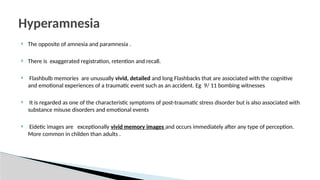  The opposite of amnesia and paramnesia .
 There is exaggerated registration, retention and recall.
 Flashbulb memories are unusually vivid, detailed and long Flashbacks that are associated with the cognitive
and emotional experiences of a traumatic event such as an accident. Eg 9/ 11 bombing witnesses
 It is regarded as one of the characteristic symptoms of post-traumatic stress disorder but is also associated with
substance misuse disorders and emotional events
 Eidetic images are exceptionally vivid memory images and occurs immediately after any type of perception.
More common in childen than adults .
Hyperamnesia
 