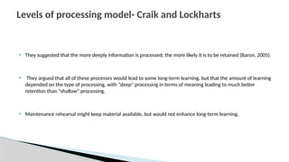  They suggested that the more deeply information is processed; the more likely it is to be retained (Baron, 2005).
 They argued that all of these processes would lead to some long-term learning, but that the amount of learning
depended on the type of processing, with "deep" processing in terms of meaning leading to much better
retention than "shallow" processing.
 Maintenance rehearsal might keep material available, but would not enhance long-term learning.
Levels of processing model- Craik and Lockharts
 