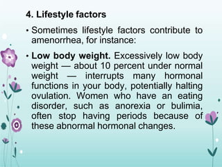 4. Lifestyle factors
• Sometimes lifestyle factors contribute to
amenorrhea, for instance:
• Low body weight. Excessively low body
weight — about 10 percent under normal
weight — interrupts many hormonal
functions in your body, potentially halting
ovulation. Women who have an eating
disorder, such as anorexia or bulimia,
often stop having periods because of
these abnormal hormonal changes.
 
