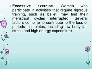 • Excessive exercise. Women who
participate in activities that require rigorous
training, such as ballet, may find their
menstrual cycles interrupted. Several
factors combine to contribute to the loss of
periods in athletes, including low body fat,
stress and high energy expenditure.
 