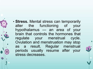 • Stress. Mental stress can temporarily
alter the functioning of your
hypothalamus — an area of your
brain that controls the hormones that
regulate your menstrual cycle.
Ovulation and menstruation may stop
as a result. Regular menstrual
after your
periods usually resume
stress decreases.
 