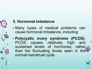 5. Hormonal imbalance
• Many types of medical problems can
cause hormonal imbalance, including:
• Polycystic ovary syndrome (PCOS).
PCOS causes relatively high and
sustained levels of hormones, rather
than the fluctuating levels seen in the
normal menstrual cycle.
 