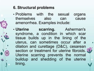 6. Structural problems
• Problems with the sexual
themselves also can
organs
cause
amenorrhea. Examples include:
• Uterine scarring. Asherman's
syndrome, a condition in which scar
tissue builds up in the lining of the
uterus, can sometimes occur after a
dilation and curettage (D&C), cesarean
section or treatment for uterine fibroids.
Uterine scarring prevents the normal
buildup and shedding of the uterine
lining.
 