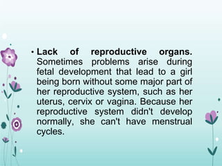 • Lack of reproductive organs.
Sometimes problems arise during
fetal development that lead to a girl
being born without some major part of
her reproductive system, such as her
uterus, cervix or vagina. Because her
reproductive system didn't develop
normally, she can't have menstrual
cycles.
 