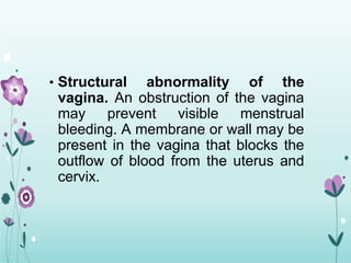 • Structural abnormality of the
vagina. An obstruction of the vagina
may prevent visible menstrual
bleeding. A membrane or wall may be
present in the vagina that blocks the
outflow of blood from the uterus and
cervix.
 