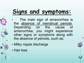 Signs and symptoms:
• The main sign of amenorrhea is
the absence of menstrual periods.
Depending on the cause of
amenorrhea, you might experience
other signs or symptoms along with
the absence of periods, such as:
• Milky nipple discharge
• Hair loss
 