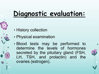 Diagnostic evaluation:
• History collection
• Physical examination
• Blood tests may be performed to
determine the levels of hormones
secreted by the pituitary gland (FSH,
LH, TSH, and prolactin) and the
ovaries (estrogen).
 