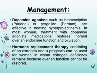Management:
• Dopamine agonists such as bromocriptine
(Parlodel) or pergolide (Permax), are
effective in treating hyperprolactinemia. In
most women, treatment with dopamine
agonists medications restores normal
ovarian endocrine function and ovulation.
• Hormone replacement therapy consisting
of an estrogen and a progestin can be used
for women in whom estrogen deficiency
remains because ovarian function cannot be
restored.
 