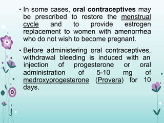 • In some cases, oral contraceptives may
be prescribed to restore the menstrual
cycle and to provide estrogen
replacement to women with amenorrhea
who do not wish to become pregnant.
• Before administering oral contraceptives,
withdrawal bleeding is induced with an
administration of 5-10 mg
injection of progesterone or oral
of
10
medroxyprogesterone (Provera) for
days.
 